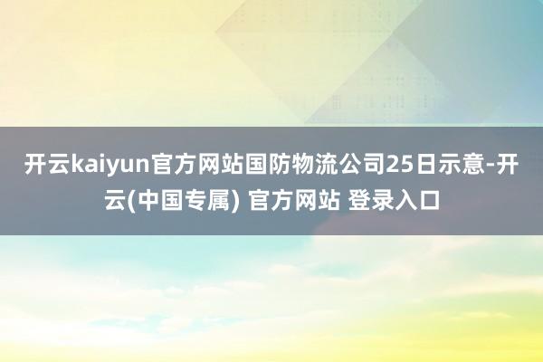 开云kaiyun官方网站　　国防物流公司25日示意-开云(中国专属) 官方网站 登录入口