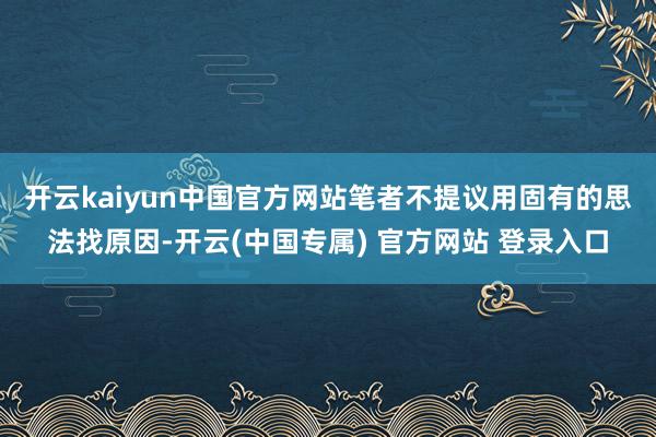 开云kaiyun中国官方网站　　笔者不提议用固有的思法找原因-开云(中国专属) 官方网站 登录入口