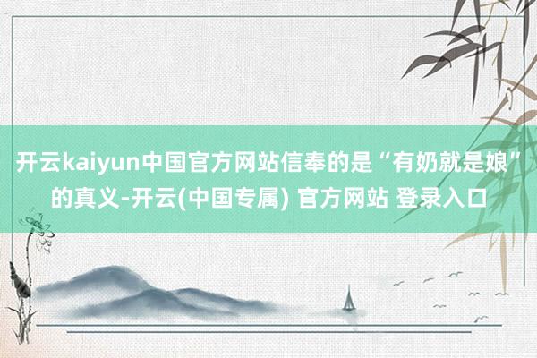 开云kaiyun中国官方网站信奉的是“有奶就是娘”的真义-开云(中国专属) 官方网站 登录入口
