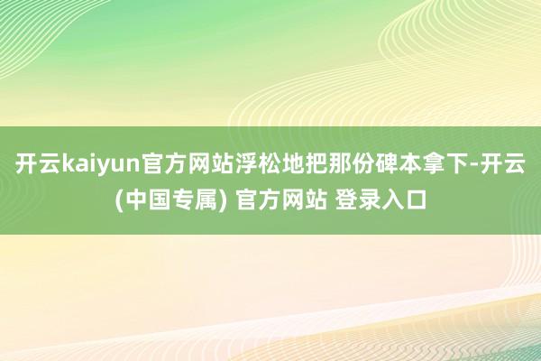 开云kaiyun官方网站浮松地把那份碑本拿下-开云(中国专属) 官方网站 登录入口