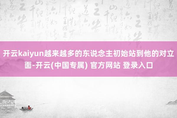 开云kaiyun越来越多的东说念主初始站到他的对立面-开云(中国专属) 官方网站 登录入口