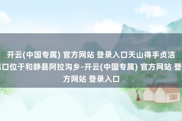 开云(中国专属) 官方网站 登录入口天山得手贞洁南部出口位于和静县阿拉沟乡-开云(中国专属) 官方网站 登录入口