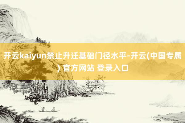 开云kaiyun禁止升迁基础门径水平-开云(中国专属) 官方网站 登录入口