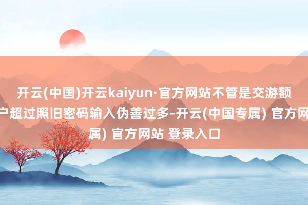 开云(中国)开云kaiyun·官方网站不管是交游额度超限、账户超过照旧密码输入伪善过多-开云(中国专属) 官方网站 登录入口