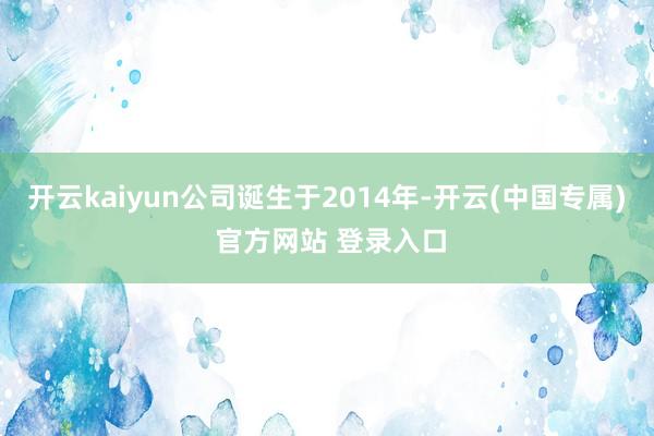 开云kaiyun公司诞生于2014年-开云(中国专属) 官方网站 登录入口