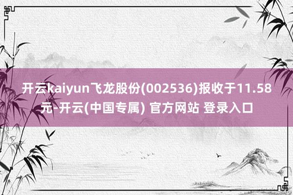 开云kaiyun飞龙股份(002536)报收于11.58元-开云(中国专属) 官方网站 登录入口