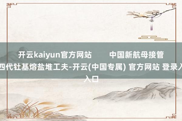 开云kaiyun官方网站        中国新航母接管第四代钍基熔盐堆工夫-开云(中国专属) 官方网站 登录入口