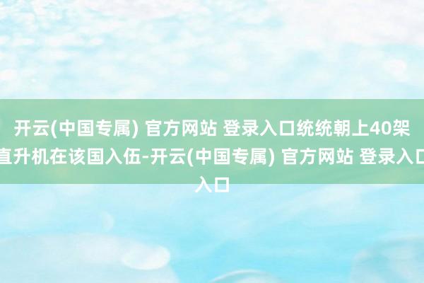 开云(中国专属) 官方网站 登录入口统统朝上40架直升机在该国入伍-开云(中国专属) 官方网站 登录入口