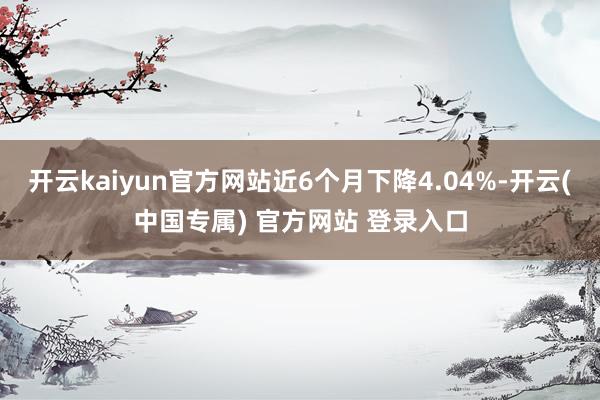 开云kaiyun官方网站近6个月下降4.04%-开云(中国专属) 官方网站 登录入口