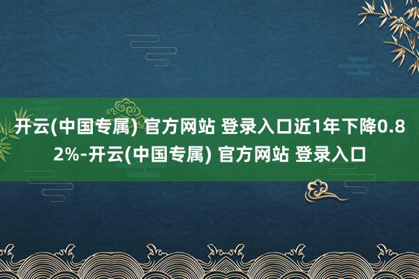 开云(中国专属) 官方网站 登录入口近1年下降0.82%-开云(中国专属) 官方网站 登录入口
