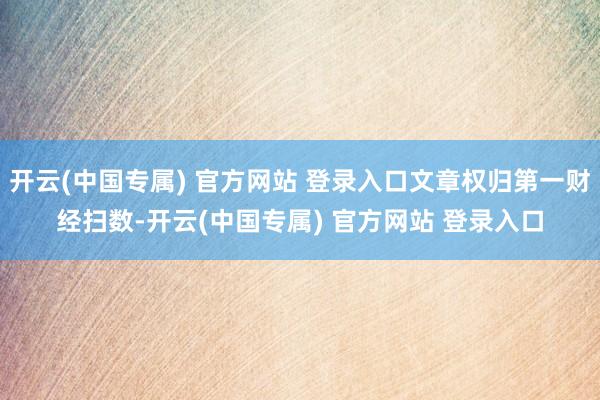 开云(中国专属) 官方网站 登录入口文章权归第一财经扫数-开云(中国专属) 官方网站 登录入口