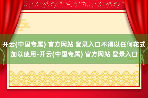 开云(中国专属) 官方网站 登录入口不得以任何花式加以使用-开云(中国专属) 官方网站 登录入口