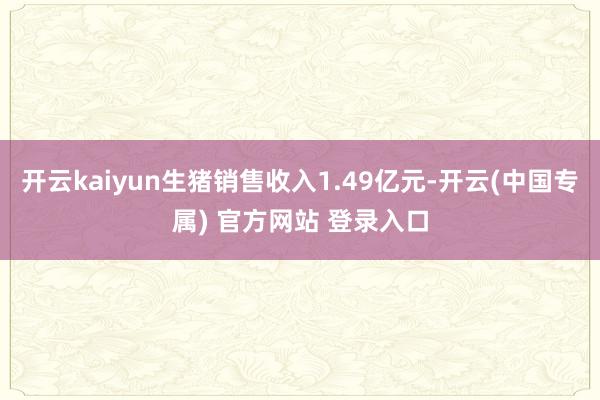 开云kaiyun生猪销售收入1.49亿元-开云(中国专属) 官方网站 登录入口