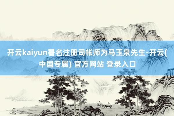 开云kaiyun署名注册司帐师为马玉泉先生-开云(中国专属) 官方网站 登录入口