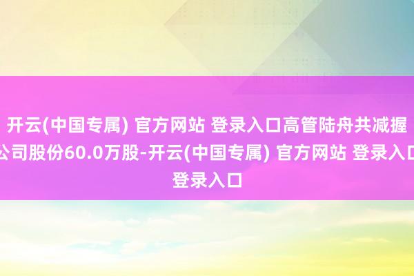 开云(中国专属) 官方网站 登录入口高管陆舟共减握公司股份60.0万股-开云(中国专属) 官方网站 登录入口