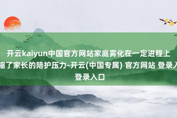 开云kaiyun中国官方网站家庭雾化在一定进程上收缩了家长的陪护压力-开云(中国专属) 官方网站 登录入口