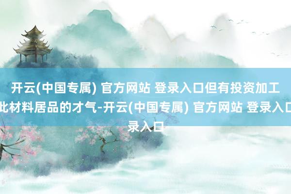 开云(中国专属) 官方网站 登录入口但有投资加工此材料居品的才气-开云(中国专属) 官方网站 登录入口
