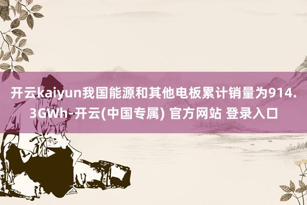 开云kaiyun我国能源和其他电板累计销量为914.3GWh-开云(中国专属) 官方网站 登录入口