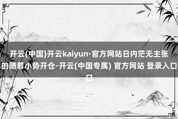 开云(中国)开云kaiyun·官方网站日内茫无主张的随着小势开仓-开云(中国专属) 官方网站 登录入口