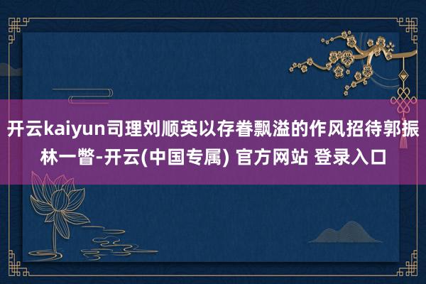 开云kaiyun司理刘顺英以存眷飘溢的作风招待郭振林一瞥-开云(中国专属) 官方网站 登录入口