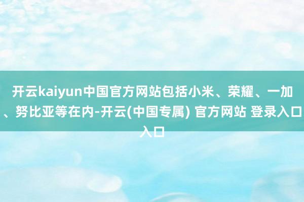 开云kaiyun中国官方网站包括小米、荣耀、一加、努比亚等在内-开云(中国专属) 官方网站 登录入口