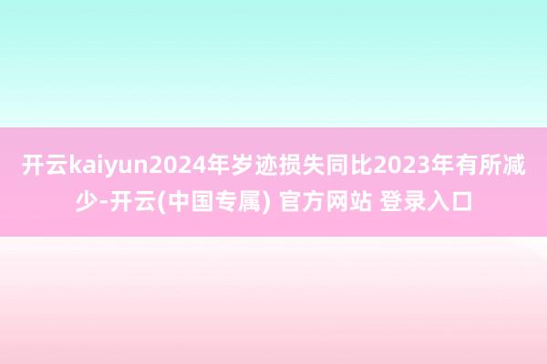 开云kaiyun2024年岁迹损失同比2023年有所减少-开云(中国专属) 官方网站 登录入口