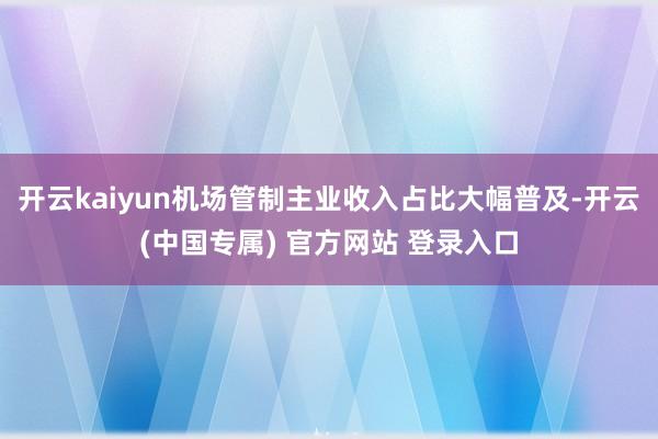 开云kaiyun机场管制主业收入占比大幅普及-开云(中国专属) 官方网站 登录入口