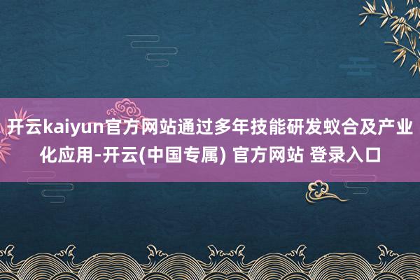 开云kaiyun官方网站通过多年技能研发蚁合及产业化应用-开云(中国专属) 官方网站 登录入口