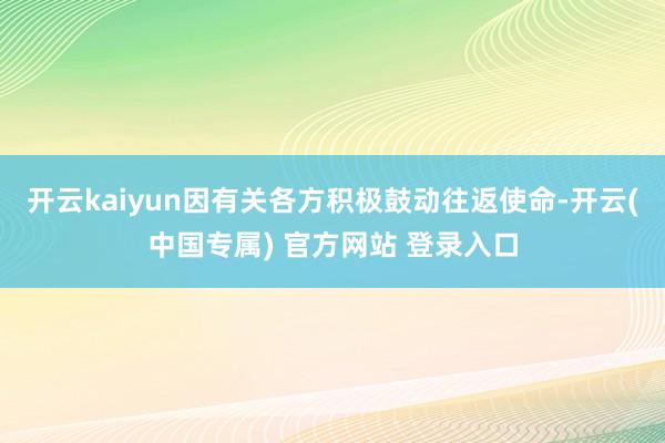 开云kaiyun因有关各方积极鼓动往返使命-开云(中国专属) 官方网站 登录入口