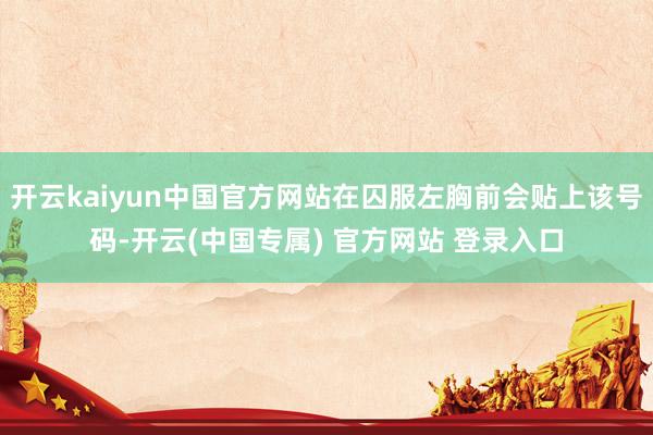 开云kaiyun中国官方网站在囚服左胸前会贴上该号码-开云(中国专属) 官方网站 登录入口