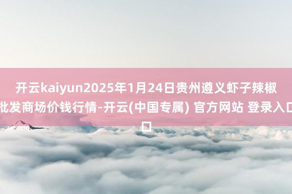 开云kaiyun2025年1月24日贵州遵义虾子辣椒批发商场价钱行情-开云(中国专属) 官方网站 登录入口
