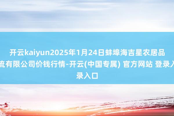开云kaiyun2025年1月24日蚌埠海吉星农居品物流有限公司价钱行情-开云(中国专属) 官方网站 登录入口