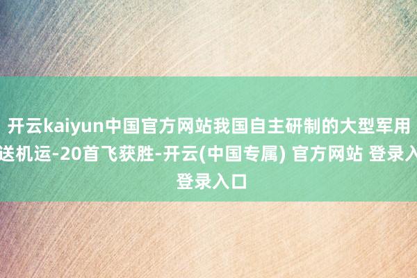 开云kaiyun中国官方网站我国自主研制的大型军用输送机运-20首飞获胜-开云(中国专属) 官方网站 登录入口