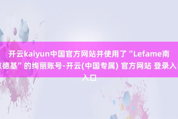 开云kaiyun中国官方网站并使用了“Lefame南京德基”的绚丽账号-开云(中国专属) 官方网站 登录入口