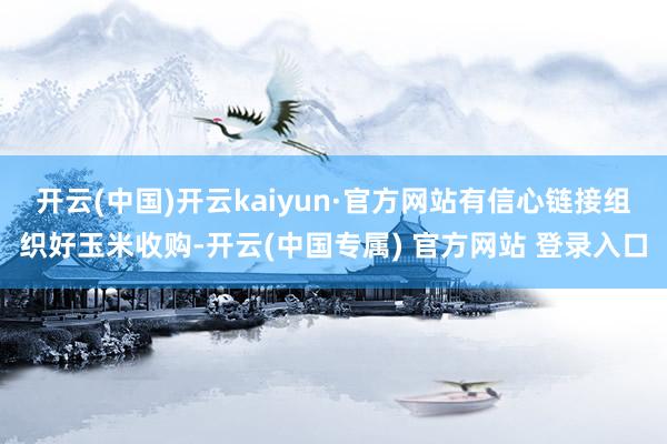 开云(中国)开云kaiyun·官方网站有信心链接组织好玉米收购-开云(中国专属) 官方网站 登录入口