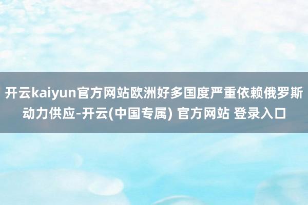 开云kaiyun官方网站欧洲好多国度严重依赖俄罗斯动力供应-开云(中国专属) 官方网站 登录入口