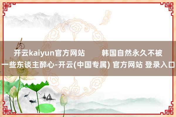 开云kaiyun官方网站        韩国自然永久不被一些东谈主醉心-开云(中国专属) 官方网站 登录入口