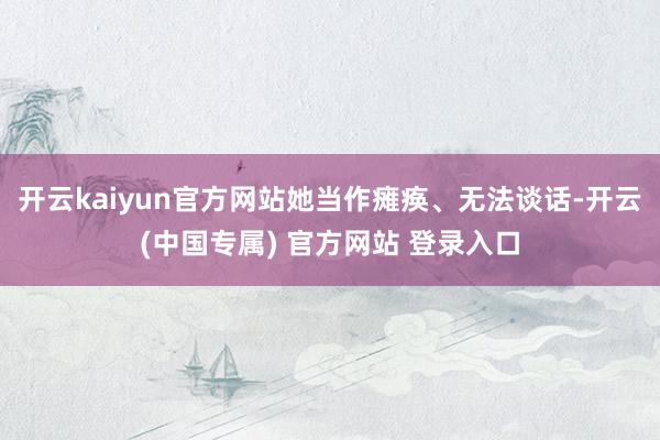 开云kaiyun官方网站她当作瘫痪、无法谈话-开云(中国专属) 官方网站 登录入口