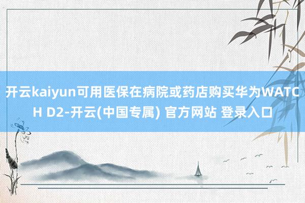 开云kaiyun可用医保在病院或药店购买华为WATCH D2-开云(中国专属) 官方网站 登录入口