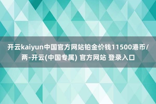 开云kaiyun中国官方网站铂金价钱11500港币/两-开云(中国专属) 官方网站 登录入口