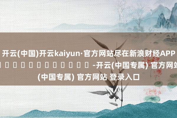 开云(中国)开云kaiyun·官方网站尽在新浪财经APP            													-开云(中国专属) 官方网站 登录入口