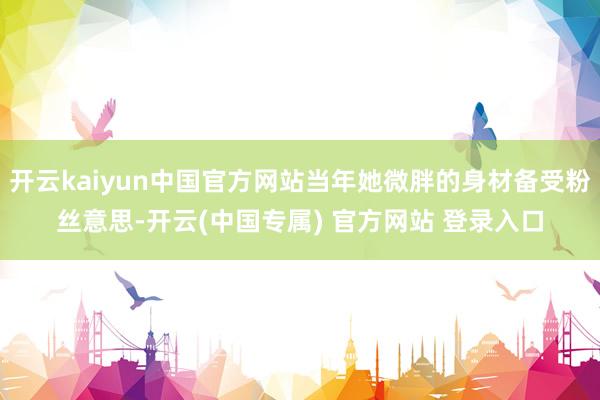 开云kaiyun中国官方网站当年她微胖的身材备受粉丝意思-开云(中国专属) 官方网站 登录入口