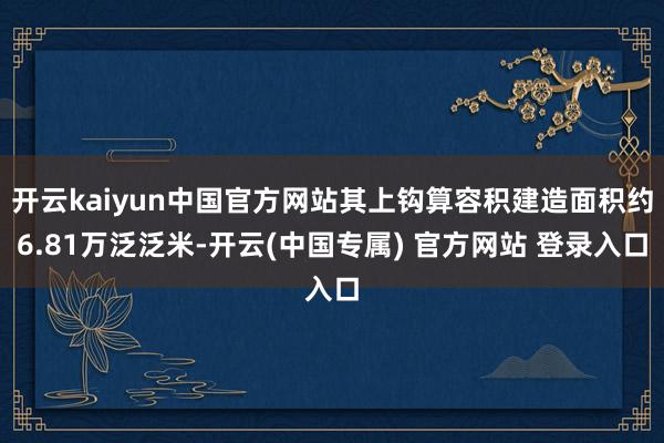 开云kaiyun中国官方网站其上钩算容积建造面积约6.81万泛泛米-开云(中国专属) 官方网站 登录入口