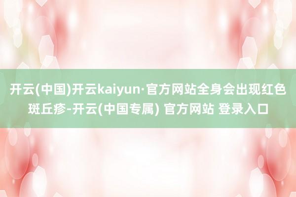 开云(中国)开云kaiyun·官方网站全身会出现红色斑丘疹-开云(中国专属) 官方网站 登录入口