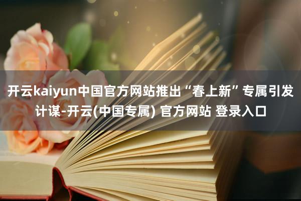 开云kaiyun中国官方网站推出“春上新”专属引发计谋-开云(中国专属) 官方网站 登录入口