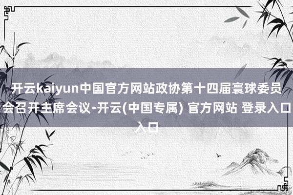 开云kaiyun中国官方网站政协第十四届寰球委员会召开主席会议-开云(中国专属) 官方网站 登录入口