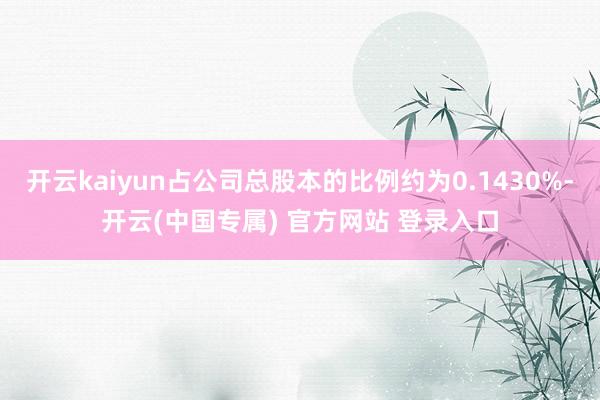 开云kaiyun占公司总股本的比例约为0.1430%-开云(中国专属) 官方网站 登录入口
