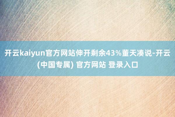 开云kaiyun官方网站伸开剩余43%董天凑说-开云(中国专属) 官方网站 登录入口
