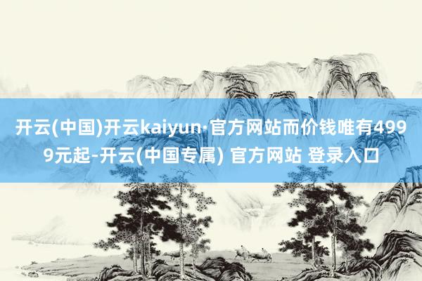 开云(中国)开云kaiyun·官方网站而价钱唯有4999元起-开云(中国专属) 官方网站 登录入口