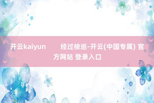 开云kaiyun        经过梭巡-开云(中国专属) 官方网站 登录入口